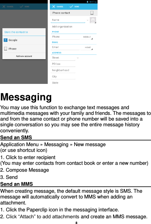    8      Messaging You may use this function to exchange text messages and multimedia messages with your family and friends. The messages to and from the same contact or phone number will be saved into a single conversation so you may see the entire message history conveniently. Send an SMS                                                                                                                                                                                             Application Menu » Messaging » New message                                 (or use shortcut icon)   1. Click to enter recipient                                                                       (You may enter contacts from contact book or enter a new number) 2. Compose Message 3. Send Send an MMS                                                                                                                                                                                                       When creating message, the default message style is SMS. The message will automatically convert to MMS when adding an attachment.   1. Click the Paperclip icon in the messaging interface. 2. Click “Attach” to add attachments and create an MMS message. 