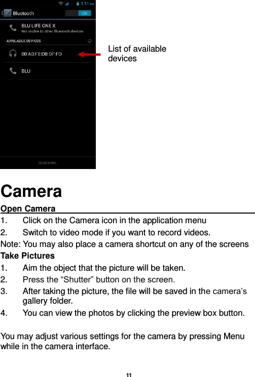   11   Camera Open Camera                                                                                                             1.  Click on the Camera icon in the application menu 2.  Switch to video mode if you want to record videos.   Note: You may also place a camera shortcut on any of the screens Take Pictures 1.  Aim the object that the picture will be taken. 2. Press the “Shutter” button on the screen. 3.  After taking the picture, the file will be saved in the camera’s gallery folder. 4.  You can view the photos by clicking the preview box button.  You may adjust various settings for the camera by pressing Menu while in the camera interface.  List of available devices 