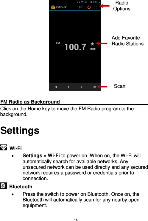   16    FM Radio as Background                                                                     Click on the Home key to move the FM Radio program to the background. Settings   Wi-Fi      Settings » Wi-Fi to power on. When on, the Wi-Fi will automatically search for available networks. Any unsecured network can be used directly and any secured network requires a password or credentials prior to connection.   Bluetooth     Press the switch to power on Bluetooth. Once on, the Bluetooth will automatically scan for any nearby open equipment.  Radio Options Add Favorite Radio Stations Scan 