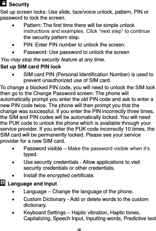   18    Security   Set up screen locks: Use slide, face/voice unlock, pattern, PIN or password to lock the screen.     Pattern: The first time there will be simple unlock instructions and examples. Click “next step” to continue the security pattern step.     PIN: Enter PIN number to unlock the screen.   Password: Use password to unlock the screen You may stop the security feature at any time. Set up SIM card PIN lock   SIM card PIN (Personal Identification Number) is used to prevent unauthorized use of SIM card.   To change a blocked PIN code, you will need to unlock the SIM lock then go to the Change Password screen. The phone will automatically prompt you enter the old PIN code and ask to enter a new PIN code twice. The phone will then prompt you that the change was successful. If you enter the PIN incorrectly three times, the SIM and PIN codes will be automatically locked. You will need the PUK code to unlock the phone which is available through your service provider. If you enter the PUK code incorrectly 10 times, the SIM card will be permanently locked. Please see your service provider for a new SIM card.   Password visible – Make the password visible when it’s typed.   Use security credentials - Allow applications to visit security credentials or other credentials.   Install the encrypted certificate.     Language and Input    Language – Change the language of the phone.     Custom Dictionary - Add or delete words to the custom dictionary.   Keyboard Settings – Haptic vibration, Haptic tones, Capitalizing, Speech Input, Inputting words, Predictive text 