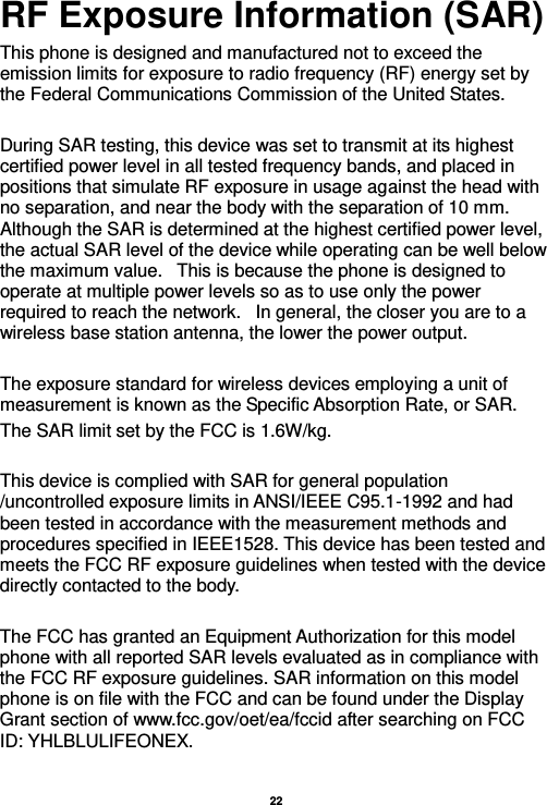   22  RF Exposure Information (SAR) This phone is designed and manufactured not to exceed the emission limits for exposure to radio frequency (RF) energy set by the Federal Communications Commission of the United States.    During SAR testing, this device was set to transmit at its highest certified power level in all tested frequency bands, and placed in positions that simulate RF exposure in usage against the head with no separation, and near the body with the separation of 10 mm. Although the SAR is determined at the highest certified power level, the actual SAR level of the device while operating can be well below the maximum value.   This is because the phone is designed to operate at multiple power levels so as to use only the power required to reach the network.   In general, the closer you are to a wireless base station antenna, the lower the power output.  The exposure standard for wireless devices employing a unit of measurement is known as the Specific Absorption Rate, or SAR.  The SAR limit set by the FCC is 1.6W/kg.   This device is complied with SAR for general population /uncontrolled exposure limits in ANSI/IEEE C95.1-1992 and had been tested in accordance with the measurement methods and procedures specified in IEEE1528. This device has been tested and meets the FCC RF exposure guidelines when tested with the device directly contacted to the body.    The FCC has granted an Equipment Authorization for this model phone with all reported SAR levels evaluated as in compliance with the FCC RF exposure guidelines. SAR information on this model phone is on file with the FCC and can be found under the Display Grant section of www.fcc.gov/oet/ea/fccid after searching on FCC ID: YHLBLULIFEONEX.  