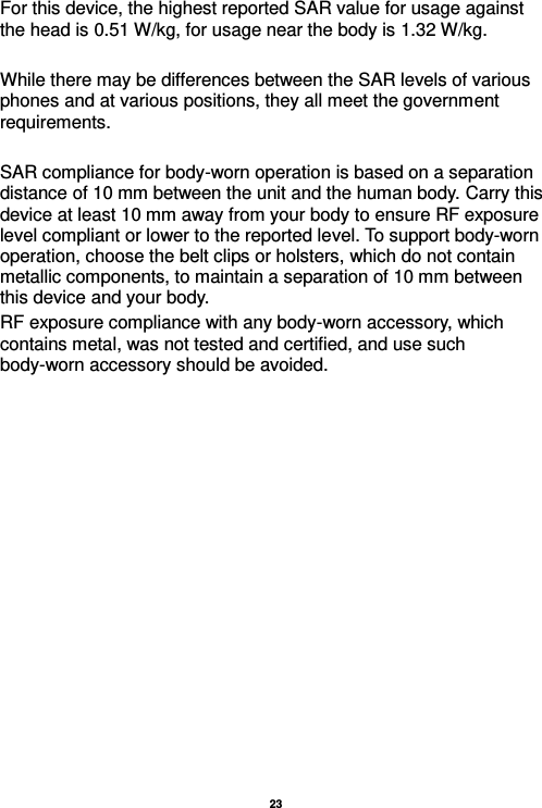   23  For this device, the highest reported SAR value for usage against the head is 0.51 W/kg, for usage near the body is 1.32 W/kg.  While there may be differences between the SAR levels of various phones and at various positions, they all meet the government requirements.  SAR compliance for body-worn operation is based on a separation distance of 10 mm between the unit and the human body. Carry this device at least 10 mm away from your body to ensure RF exposure level compliant or lower to the reported level. To support body-worn operation, choose the belt clips or holsters, which do not contain metallic components, to maintain a separation of 10 mm between this device and your body.   RF exposure compliance with any body-worn accessory, which contains metal, was not tested and certified, and use such body-worn accessory should be avoided.                                                                                              
