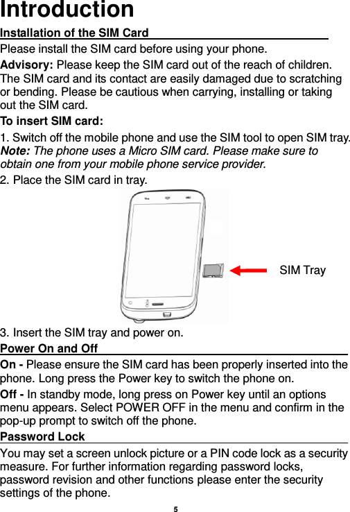    5  Introduction Installation of the SIM Card                                                               Please install the SIM card before using your phone. Advisory: Please keep the SIM card out of the reach of children. The SIM card and its contact are easily damaged due to scratching or bending. Please be cautious when carrying, installing or taking out the SIM card. To insert SIM card: 1. Switch off the mobile phone and use the SIM tool to open SIM tray. Note: The phone uses a Micro SIM card. Please make sure to obtain one from your mobile phone service provider.   2. Place the SIM card in tray.  3. Insert the SIM tray and power on. Power On and Off                                                                                                     On - Please ensure the SIM card has been properly inserted into the phone. Long press the Power key to switch the phone on. Off - In standby mode, long press on Power key until an options menu appears. Select POWER OFF in the menu and confirm in the pop-up prompt to switch off the phone. Password Lock                                                                                                       You may set a screen unlock picture or a PIN code lock as a security measure. For further information regarding password locks, password revision and other functions please enter the security settings of the phone. SIM Tray 