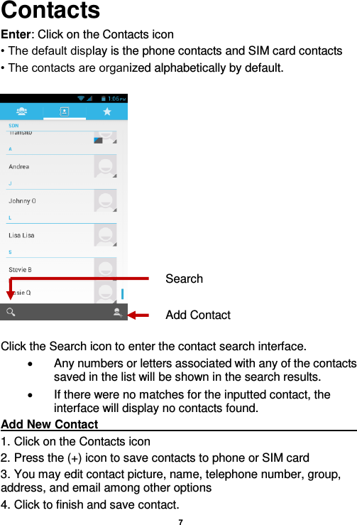    7  Contacts Enter: Click on the Contacts icon • The default display is the phone contacts and SIM card contacts • The contacts are organized alphabetically by default.    Click the Search icon to enter the contact search interface.    Any numbers or letters associated with any of the contacts saved in the list will be shown in the search results.   If there were no matches for the inputted contact, the interface will display no contacts found. Add New Contact                                                                                                       1. Click on the Contacts icon   2. Press the (+) icon to save contacts to phone or SIM card 3. You may edit contact picture, name, telephone number, group, address, and email among other options 4. Click to finish and save contact. Add Contact Search 