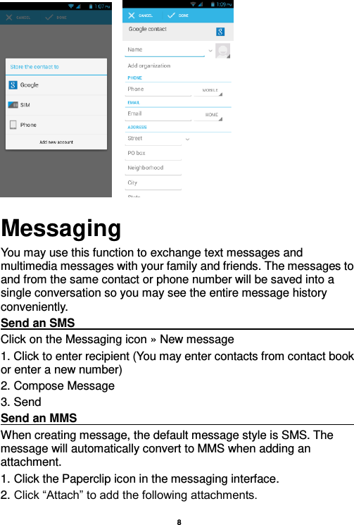    8               Messaging You may use this function to exchange text messages and multimedia messages with your family and friends. The messages to and from the same contact or phone number will be saved into a single conversation so you may see the entire message history conveniently. Send an SMS                                                                                                             Click on the Messaging icon » New message   1. Click to enter recipient (You may enter contacts from contact book or enter a new number) 2. Compose Message 3. Send Send an MMS                                                                                                             When creating message, the default message style is SMS. The message will automatically convert to MMS when adding an attachment.   1. Click the Paperclip icon in the messaging interface. 2. Click “Attach” to add the following attachments. 