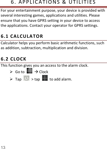    13   6.   APP L IC A T I O N S   &amp;   U T I L I T I E S            For your entertainment purpose, your device is provided with several interesting games, applications and utilities. Please ensure that you have GPRS setting in your device to access the applications. Contact your operator for GPRS settings.    6. 1  CALC ULATOR  Calculator helps you perform basic arithmetic functions, such as addition, subtraction, multiplication and division.  6. 2  CL OCK  This function gives you an access to the alarm clock.    Go to     Clock  Tap    &gt; tap    to add alarm.     