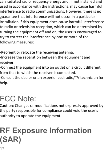    17   can radiated radio frequency energy and, if not installed and used in accordance with the instructions, may cause harmful interference to radio communications. However, there is no guarantee that interference will not occur in a particular installation If this equipment does cause harmful interference to radio or television reception, which can be determined by turning the equipment off and on, the user is encouraged to try to correct the interference by one or more of the following measures:  -Reorient or relocate the receiving antenna. -Increase the separation between the equipment and receiver. -Connect the equipment into an outlet on a circuit different from that to which the receiver is connected. -Consult the dealer or an experienced radio/TV technician for help.  FCC Note: Caution: Changes or modifications not expressly approved by the party responsible for compliance could void the user‘s authority to operate the equipment. RF Exposure Information (SAR) 