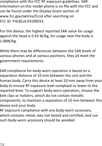    19   compliance with the FCC RF exposure guidelines. SAR information on this model phone is on file with the FCC and can be found under the Display Grant section of www.fcc.gov/oet/ea/fccid after searching on   FCC ID: YHLBLULIFEONEX3.  For this device, the highest reported SAR value for usage against the head is 0.43 W/kg, for usage near the body is 1.08W/kg.  While there may be differences between the SAR levels of various phones and at various positions, they all meet the government requirements.  SAR compliance for body-worn operation is based on a separation distance of 10 mm between the unit and the human body. Carry this device at least 10 mm away from your body to ensure RF exposure level compliant or lower to the reported level. To support body-worn operation, choose the belt clips or holsters, which do not contain metallic components, to maintain a separation of 10 mm between this device and your body.   RF exposure compliance with any body-worn accessory, which contains metal, was not tested and certified, and use such body-worn accessory should be avoided.  