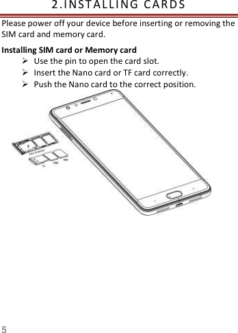    5   2. I NST A L L I NG   C A R D S    Please power off your device before inserting or removing the SIM card and memory card. Installing SIM card or Memory card  Use the pin to open the card slot.  Insert the Nano card or TF card correctly.  Push the Nano card to the correct position.                                                                