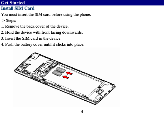 4  Get Started Install SIM Card You must insert the SIM card before using the phone.   -&gt; Steps:   1. Remove the back cover of the device. 2. Hold the device with front facing downwards. 3. Insert the SIM card in the device. 4. Push the battery cover until it clicks into place.          