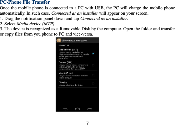 7 PC-Phone File Transfer Once the mobile phone is connected to a PC with USB, the PC will charge the mobile phone automatically. In such case, Connected as an installer will appear on your screen.   1. Drag the notification panel down and tap Connected as an installer. 2. Select Media device (MTP). 3. The device is recognized as a Removable Disk by the computer. Open the folder and transfer or copy files from you phone to PC and vice-versa.   