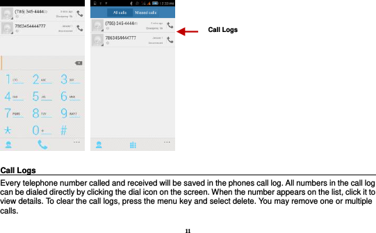 11      Call Logs                                                                                               Every telephone number called and received will be saved in the phones call log. All numbers in the call log can be dialed directly by clicking the dial icon on the screen. When the number appears on the list, click it to view details. To clear the call logs, press the menu key and select delete. You may remove one or multiple calls.     Call Logs   