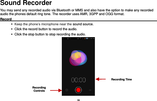 32 Sound Recorder You may send any recorded audio via Bluetooth or MMS and also have the option to make any recorded audio the phones default ring tone. The recorder uses AMR, 3GPP and OGG format. Record                                                                                                               Keep the phone’s microphone near the sound source.    Click the record button to record the audio.    Click the stop button to stop recording the audio.  Recording Controls Recording Time 