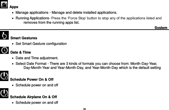 39   Apps    Manage applications - Manage and delete installed applications.    Running Applications- Press the ‘Force Stop’ button to stop any of the applications listed and removes from the running apps list.                                                                                        System                                                      Smart Gestures    Set Smart Gesture configuration   Date &amp; Time      Date and Time adjustment.                Select Date Format - There are 3 kinds of formats you can choose from: Month-Day-Year, Day-Month-Year and Year-Month-Day, and Year-Month-Day which is the default setting   Schedule Power On &amp; Off    Schedule power on and off   Schedule Airplane On &amp; Off    Schedule power on and off 