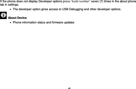 41 If the phone does not display Developer options press “build number” seven (7) times in the about phone tab in settings.      The developer option gives access to USB Debugging and other developer options.   About Device      Phone information status and firmware updates             