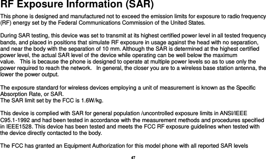 47 RF Exposure Information (SAR) This phone is designed and manufactured not to exceed the emission limits for exposure to radio frequency (RF) energy set by the Federal Communications Commission of the United States.    During SAR testing, this device was set to transmit at its highest certified power level in all tested frequency bands, and placed in positions that simulate RF exposure in usage against the head with no separation, and near the body with the separation of 10 mm. Although the SAR is determined at the highest certified power level, the actual SAR level of the device while operating can be well below the maximum value.   This is because the phone is designed to operate at multiple power levels so as to use only the power required to reach the network.   In general, the closer you are to a wireless base station antenna, the lower the power output.  The exposure standard for wireless devices employing a unit of measurement is known as the Specific Absorption Rate, or SAR.  The SAR limit set by the FCC is 1.6W/kg.   This device is complied with SAR for general population /uncontrolled exposure limits in ANSI/IEEE C95.1-1992 and had been tested in accordance with the measurement methods and procedures specified in IEEE1528. This device has been tested and meets the FCC RF exposure guidelines when tested with the device directly contacted to the body.    The FCC has granted an Equipment Authorization for this model phone with all reported SAR levels 