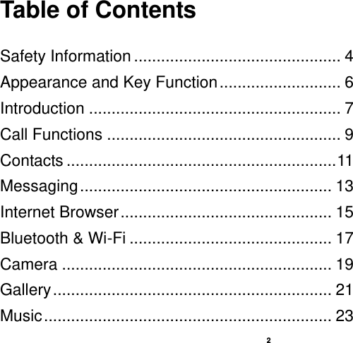    2  Table of Contents  Safety Information .............................................. 4 Appearance and Key Function ........................... 6 Introduction ........................................................ 7 Call Functions .................................................... 9 Contacts ............................................................ 11 Messaging ........................................................ 13 Internet Browser ............................................... 15 Bluetooth &amp; Wi-Fi ............................................. 17 Camera ............................................................ 19 Gallery .............................................................. 21 Music ................................................................ 23 