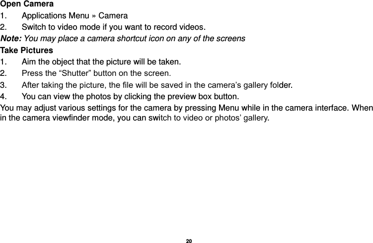   20  Open Camera 1.  Applications Menu » Camera   2.  Switch to video mode if you want to record videos.   Note: You may place a camera shortcut icon on any of the screens Take Pictures 1.  Aim the object that the picture will be taken. 2. Press the “Shutter” button on the screen. 3. After taking the picture, the file will be saved in the camera’s gallery folder. 4.  You can view the photos by clicking the preview box button. You may adjust various settings for the camera by pressing Menu while in the camera interface. When in the camera viewfinder mode, you can switch to video or photos’ gallery.  