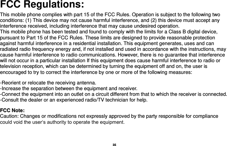   35  FCC Regulations:  This mobile phone complies with part 15 of the FCC Rules. Operation is subject to the following two conditions: (1) This device may not cause harmful interference, and (2) this device must accept any interference received, including interference that may cause undesired operation. This mobile phone has been tested and found to comply with the limits for a Class B digital device, pursuant to Part 15 of the FCC Rules. These limits are designed to provide reasonable protection against harmful interference in a residential installation. This equipment generates, uses and can radiated radio frequency energy and, if not installed and used in accordance with the instructions, may cause harmful interference to radio communications. However, there is no guarantee that interference will not occur in a particular installation If this equipment does cause harmful interference to radio or television reception, which can be determined by turning the equipment off and on, the user is encouraged to try to correct the interference by one or more of the following measures:    -Reorient or relocate the receiving antenna. -Increase the separation between the equipment and receiver. -Connect the equipment into an outlet on a circuit different from that to which the receiver is connected. -Consult the dealer or an experienced radio/TV technician for help.   FFCCCC  NNoottee::  Caution: Changes or modifications not expressly approved by the party responsible for compliance could void the user‘s authority to operate the equipment. 