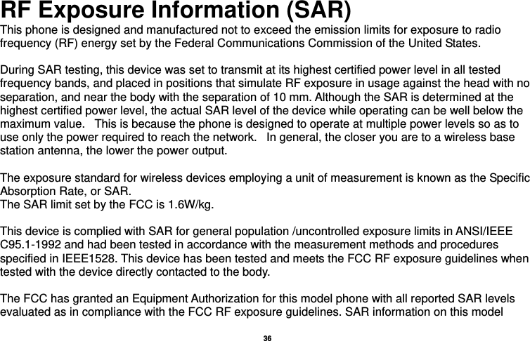   36  RF Exposure Information (SAR) This phone is designed and manufactured not to exceed the emission limits for exposure to radio frequency (RF) energy set by the Federal Communications Commission of the United States.    During SAR testing, this device was set to transmit at its highest certified power level in all tested frequency bands, and placed in positions that simulate RF exposure in usage against the head with no separation, and near the body with the separation of 10 mm. Although the SAR is determined at the highest certified power level, the actual SAR level of the device while operating can be well below the maximum value.   This is because the phone is designed to operate at multiple power levels so as to use only the power required to reach the network.   In general, the closer you are to a wireless base station antenna, the lower the power output.  The exposure standard for wireless devices employing a unit of measurement is known as the Specific Absorption Rate, or SAR.  The SAR limit set by the FCC is 1.6W/kg.   This device is complied with SAR for general population /uncontrolled exposure limits in ANSI/IEEE C95.1-1992 and had been tested in accordance with the measurement methods and procedures specified in IEEE1528. This device has been tested and meets the FCC RF exposure guidelines when tested with the device directly contacted to the body.    The FCC has granted an Equipment Authorization for this model phone with all reported SAR levels evaluated as in compliance with the FCC RF exposure guidelines. SAR information on this model 