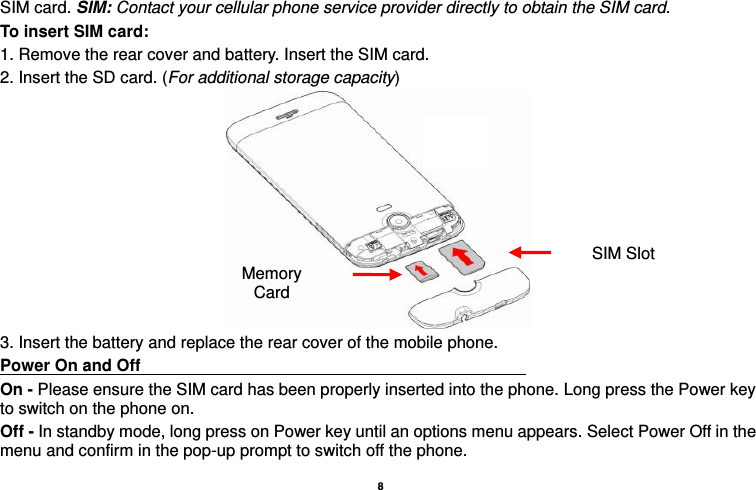    8  SIM card. SIM: Contact your cellular phone service provider directly to obtain the SIM card. To insert SIM card: 1. Remove the rear cover and battery. Insert the SIM card.   2. Insert the SD card. (For additional storage capacity)  3. Insert the battery and replace the rear cover of the mobile phone. Power On and Off                                                                                         On - Please ensure the SIM card has been properly inserted into the phone. Long press the Power key to switch on the phone on. Off - In standby mode, long press on Power key until an options menu appears. Select Power Off in the menu and confirm in the pop-up prompt to switch off the phone. SIM Slot Memory Card 