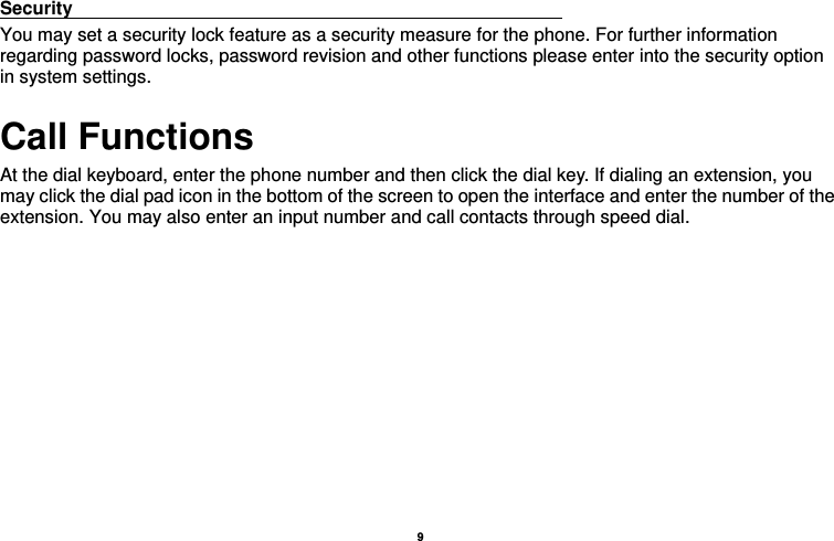    9  Security                                                      You may set a security lock feature as a security measure for the phone. For further information regarding password locks, password revision and other functions please enter into the security option in system settings. Call Functions                                                      At the dial keyboard, enter the phone number and then click the dial key. If dialing an extension, you may click the dial pad icon in the bottom of the screen to open the interface and enter the number of the extension. You may also enter an input number and call contacts through speed dial.  
