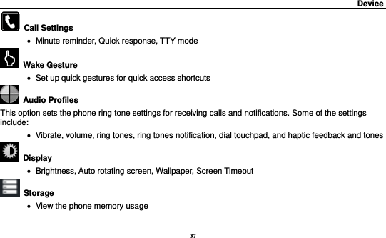 37                                                                                         Device                                                                  Call Settings      Minute reminder, Quick response, TTY mode   Wake Gesture     Set up quick gestures for quick access shortcuts   Audio Profiles This option sets the phone ring tone settings for receiving calls and notifications. Some of the settings include:    Vibrate, volume, ring tones, ring tones notification, dial touchpad, and haptic feedback and tones   Display        Brightness, Auto rotating screen, Wallpaper, Screen Timeout  Storage    View the phone memory usage 