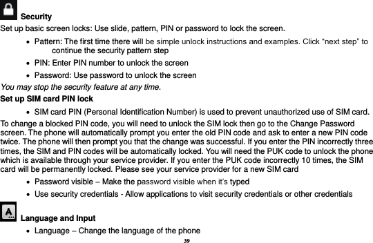 39   Security   Set up basic screen locks: Use slide, pattern, PIN or password to lock the screen.      Pattern: The first time there will be simple unlock instructions and examples. Click “next step” to continue the security pattern step    PIN: Enter PIN number to unlock the screen    Password: Use password to unlock the screen You may stop the security feature at any time. Set up SIM card PIN lock    SIM card PIN (Personal Identification Number) is used to prevent unauthorized use of SIM card.   To change a blocked PIN code, you will need to unlock the SIM lock then go to the Change Password screen. The phone will automatically prompt you enter the old PIN code and ask to enter a new PIN code twice. The phone will then prompt you that the change was successful. If you enter the PIN incorrectly three times, the SIM and PIN codes will be automatically locked. You will need the PUK code to unlock the phone which is available through your service provider. If you enter the PUK code incorrectly 10 times, the SIM card will be permanently locked. Please see your service provider for a new SIM card    Password visible – Make the password visible when it’s typed    Use security credentials - Allow applications to visit security credentials or other credentials  Language and Input      Language – Change the language of the phone 