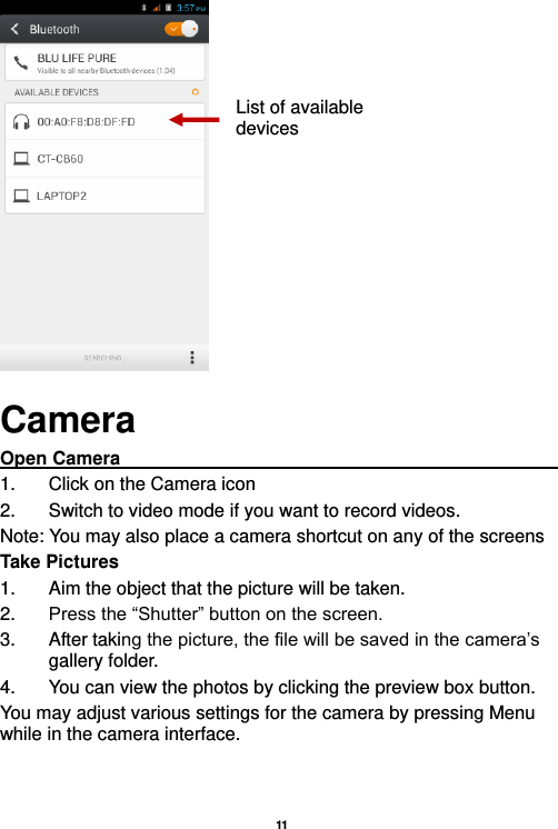   11   Camera Open Camera                                                                                                1.  Click on the Camera icon   2.  Switch to video mode if you want to record videos.   Note: You may also place a camera shortcut on any of the screens Take Pictures 1.  Aim the object that the picture will be taken. 2. Press the “Shutter” button on the screen. 3.  After taking the picture, the file will be saved in the camera’s gallery folder. 4.  You can view the photos by clicking the preview box button. You may adjust various settings for the camera by pressing Menu while in the camera interface.   List of available devices 