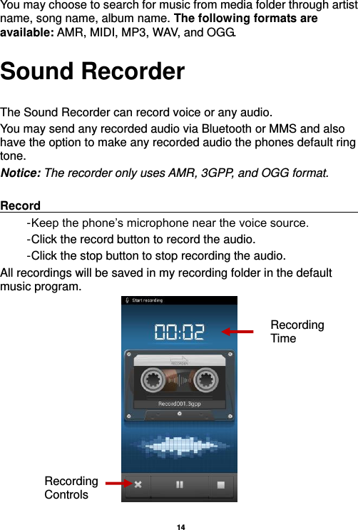  14  You may choose to search for music from media folder through artist name, song name, album name. The following formats are available: AMR, MIDI, MP3, WAV, and OGG. Sound Recorder  The Sound Recorder can record voice or any audio.   You may send any recorded audio via Bluetooth or MMS and also have the option to make any recorded audio the phones default ring tone. Notice: The recorder only uses AMR, 3GPP, and OGG format.  Record                                                                                                        - Keep the phone’s microphone near the voice source. - Click the record button to record the audio. - Click the stop button to stop recording the audio. All recordings will be saved in my recording folder in the default music program.  Recording Controls Recording Time 