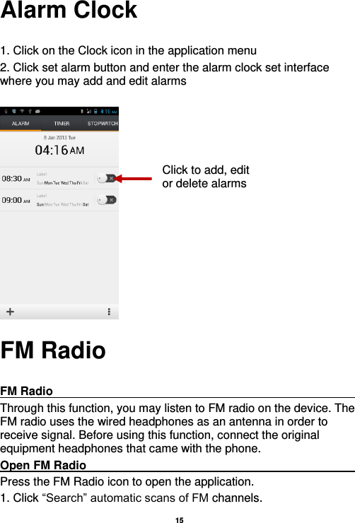   15  Alarm Clock  1. Click on the Clock icon in the application menu 2. Click set alarm button and enter the alarm clock set interface where you may add and edit alarms       FM Radio  FM Radio                                                                                                Through this function, you may listen to FM radio on the device. The FM radio uses the wired headphones as an antenna in order to receive signal. Before using this function, connect the original equipment headphones that came with the phone. Open FM Radio                                                                                                                                                           Press the FM Radio icon to open the application. 1. Click “Search” automatic scans of FM channels. Click to add, edit or delete alarms 