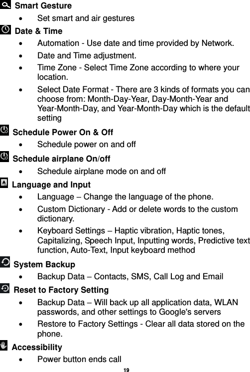   19    Smart Gesture   Set smart and air gestures   Date &amp; Time     Automation - Use date and time provided by Network.  Date and Time adjustment.               Time Zone - Select Time Zone according to where your location.     Select Date Format - There are 3 kinds of formats you can choose from: Month-Day-Year, Day-Month-Year and Year-Month-Day, and Year-Month-Day which is the default setting   Schedule Power On &amp; Off   Schedule power on and off   Schedule airplane On/off   Schedule airplane mode on and off   Language and Input    Language – Change the language of the phone.     Custom Dictionary - Add or delete words to the custom dictionary.   Keyboard Settings – Haptic vibration, Haptic tones, Capitalizing, Speech Input, Inputting words, Predictive text function, Auto-Text, Input keyboard method     System Backup     Backup Data – Contacts, SMS, Call Log and Email   Reset to Factory Setting     Backup Data – Will back up all application data, WLAN passwords, and other settings to Google&apos;s servers   Restore to Factory Settings - Clear all data stored on the phone.   Accessibility     Power button ends call 