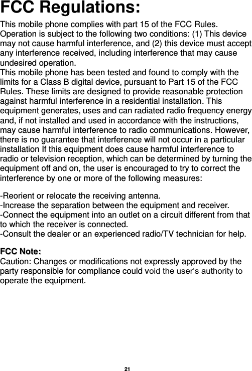   21  FCC Regulations:  This mobile phone complies with part 15 of the FCC Rules. Operation is subject to the following two conditions: (1) This device may not cause harmful interference, and (2) this device must accept any interference received, including interference that may cause undesired operation. This mobile phone has been tested and found to comply with the limits for a Class B digital device, pursuant to Part 15 of the FCC Rules. These limits are designed to provide reasonable protection against harmful interference in a residential installation. This equipment generates, uses and can radiated radio frequency energy and, if not installed and used in accordance with the instructions, may cause harmful interference to radio communications. However, there is no guarantee that interference will not occur in a particular installation If this equipment does cause harmful interference to radio or television reception, which can be determined by turning the equipment off and on, the user is encouraged to try to correct the interference by one or more of the following measures:    -Reorient or relocate the receiving antenna. -Increase the separation between the equipment and receiver. -Connect the equipment into an outlet on a circuit different from that to which the receiver is connected. -Consult the dealer or an experienced radio/TV technician for help.   FFCCCC  NNoottee::  Caution: Changes or modifications not expressly approved by the party responsible for compliance could void the user‘s authority to operate the equipment. 
