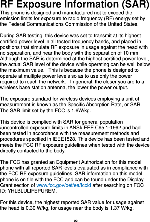   22  RF Exposure Information (SAR) This phone is designed and manufactured not to exceed the emission limits for exposure to radio frequency (RF) energy set by the Federal Communications Commission of the United States.    During SAR testing, this device was set to transmit at its highest certified power level in all tested frequency bands, and placed in positions that simulate RF exposure in usage against the head with no separation, and near the body with the separation of 10 mm. Although the SAR is determined at the highest certified power level, the actual SAR level of the device while operating can be well below the maximum value.   This is because the phone is designed to operate at multiple power levels so as to use only the power required to reach the network.   In general, the closer you are to a wireless base station antenna, the lower the power output.  The exposure standard for wireless devices employing a unit of measurement is known as the Specific Absorption Rate, or SAR.  The SAR limit set by the FCC is 1.6W/kg.   This device is complied with SAR for general population /uncontrolled exposure limits in ANSI/IEEE C95.1-1992 and had been tested in accordance with the measurement methods and procedures specified in IEEE1528. This device has been tested and meets the FCC RF exposure guidelines when tested with the device directly contacted to the body.    The FCC has granted an Equipment Authorization for this model phone with all reported SAR levels evaluated as in compliance with the FCC RF exposure guidelines. SAR information on this model phone is on file with the FCC and can be found under the Display Grant section of www.fcc.gov/oet/ea/fccid after searching on FCC ID: YHLBLULIFEPUREM.  For this device, the highest reported SAR value for usage against the head is 0.30 W/kg, for usage near the body is 1.37 W/kg.  