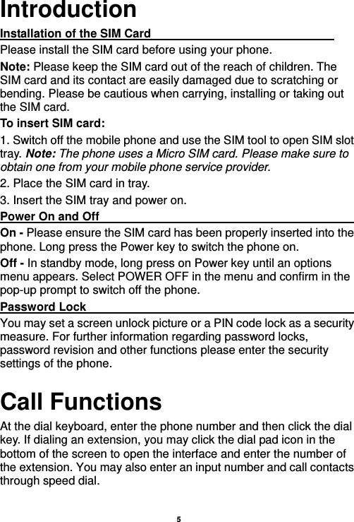    5  Introduction Installation of the SIM Card                                Please install the SIM card before using your phone. Note: Please keep the SIM card out of the reach of children. The SIM card and its contact are easily damaged due to scratching or bending. Please be cautious when carrying, installing or taking out the SIM card. To insert SIM card: 1. Switch off the mobile phone and use the SIM tool to open SIM slot tray. Note: The phone uses a Micro SIM card. Please make sure to obtain one from your mobile phone service provider.   2. Place the SIM card in tray. 3. Insert the SIM tray and power on. Power On and Off                                                                                         On - Please ensure the SIM card has been properly inserted into the phone. Long press the Power key to switch the phone on. Off - In standby mode, long press on Power key until an options menu appears. Select POWER OFF in the menu and confirm in the pop-up prompt to switch off the phone. Password Lock                                                    You may set a screen unlock picture or a PIN code lock as a security measure. For further information regarding password locks, password revision and other functions please enter the security settings of the phone. Call Functions                                                      At the dial keyboard, enter the phone number and then click the dial key. If dialing an extension, you may click the dial pad icon in the bottom of the screen to open the interface and enter the number of the extension. You may also enter an input number and call contacts through speed dial.  