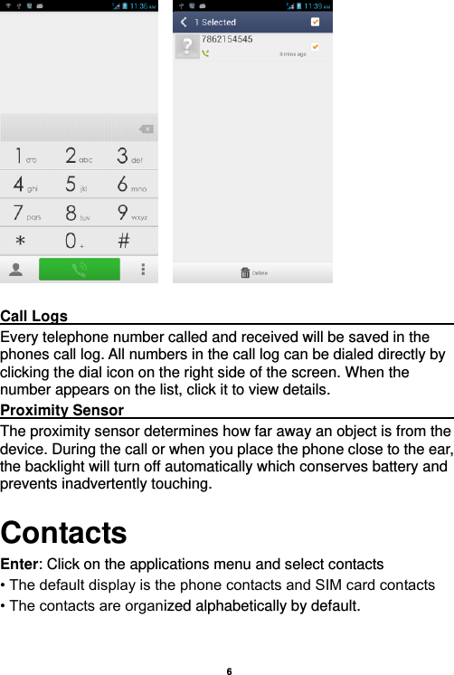    6       Call Logs                                                                                               Every telephone number called and received will be saved in the phones call log. All numbers in the call log can be dialed directly by clicking the dial icon on the right side of the screen. When the number appears on the list, click it to view details.   Proximity Sensor                                                                                               The proximity sensor determines how far away an object is from the device. During the call or when you place the phone close to the ear, the backlight will turn off automatically which conserves battery and prevents inadvertently touching. Contacts Enter: Click on the applications menu and select contacts • The default display is the phone contacts and SIM card contacts • The contacts are organized alphabetically by default.  