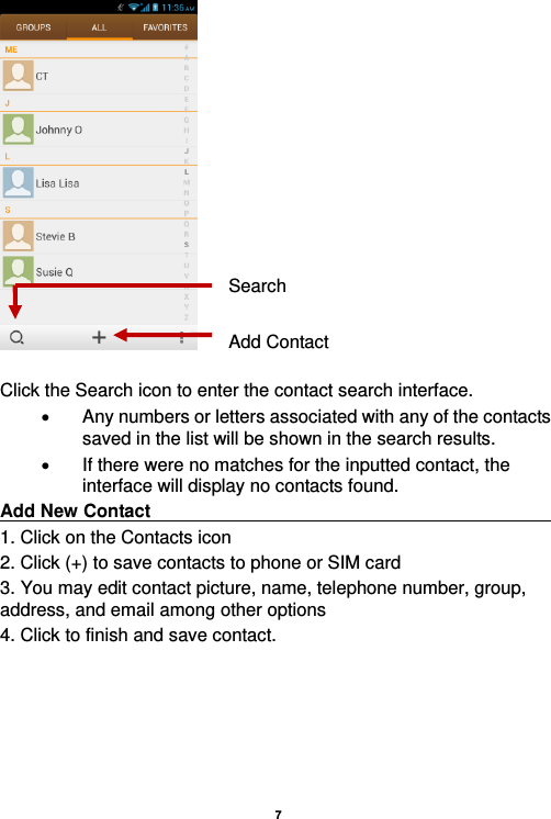    7    Click the Search icon to enter the contact search interface.    Any numbers or letters associated with any of the contacts saved in the list will be shown in the search results.   If there were no matches for the inputted contact, the interface will display no contacts found. Add New Contact                                                                                        1. Click on the Contacts icon   2. Click (+) to save contacts to phone or SIM card 3. You may edit contact picture, name, telephone number, group, address, and email among other options 4. Click to finish and save contact. Add Contact Search 