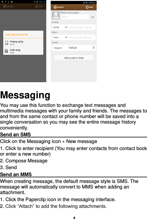    8           Messaging You may use this function to exchange text messages and multimedia messages with your family and friends. The messages to and from the same contact or phone number will be saved into a single conversation so you may see the entire message history conveniently. Send an SMS                                                                                               Click on the Messaging icon » New message   1. Click to enter recipient (You may enter contacts from contact book or enter a new number) 2. Compose Message 3. Send Send an MMS                                                                                                    When creating message, the default message style is SMS. The message will automatically convert to MMS when adding an attachment.   1. Click the Paperclip icon in the messaging interface. 2. Click “Attach” to add the following attachments. 