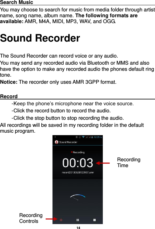   14  Search Music                                                                                                     You may choose to search for music from media folder through artist name, song name, album name. The following formats are available: AMR, M4A, MIDI, MP3, WAV, and OGG. Sound Recorder  The Sound Recorder can record voice or any audio.   You may send any recorded audio via Bluetooth or MMS and also have the option to make any recorded audio the phones default ring tone. Notice: The recorder only uses AMR 3GPP format.  Record                                                                                                        - Keep the phone’s microphone near the voice source. - Click the record button to record the audio. - Click the stop button to stop recording the audio. All recordings will be saved in my recording folder in the default music program.  Recording Controls Recording Time 