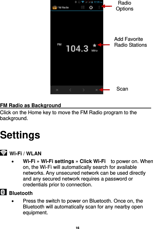   16    FM Radio as Background                                    Click on the Home key to move the FM Radio program to the background. Settings   Wi-Fi / WLAN    Wi-Fi » Wi-Fi settings » Click Wi-Fi  to power on. When on, the Wi-Fi will automatically search for available networks. Any unsecured network can be used directly and any secured network requires a password or credentials prior to connection.   Bluetooth     Press the switch to power on Bluetooth. Once on, the Bluetooth will automatically scan for any nearby open equipment.  Radio Options Add Favorite Radio Stations Scan 