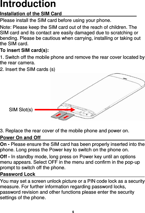    5  Introduction Installation of the SIM Card                                Please install the SIM card before using your phone. Note: Please keep the SIM card out of the reach of children. The SIM card and its contact are easily damaged due to scratching or bending. Please be cautious when carrying, installing or taking out the SIM card. To insert SIM card(s): 1. Switch off the mobile phone and remove the rear cover located by the rear camera.   2. Insert the SIM cards (s)   3. Replace the rear cover of the mobile phone and power on. Power On and Off                                                                                         On - Please ensure the SIM card has been properly inserted into the phone. Long press the Power key to switch on the phone on. Off - In standby mode, long press on Power key until an options menu appears. Select OFF in the menu and confirm in the pop-up prompt to switch off the phone. Password Lock                                                    You may set a screen unlock picture or a PIN code lock as a security measure. For further information regarding password locks, password revision and other functions please enter the security settings of the phone. SIM Slot(s) 