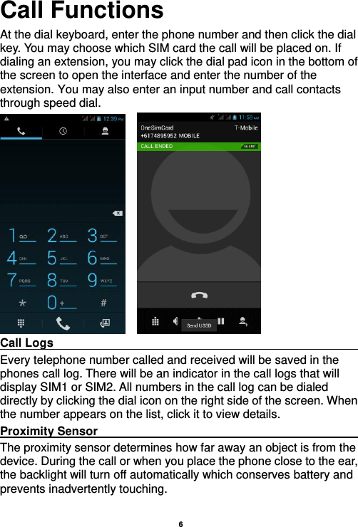    6  Call Functions                                                      At the dial keyboard, enter the phone number and then click the dial key. You may choose which SIM card the call will be placed on. If dialing an extension, you may click the dial pad icon in the bottom of the screen to open the interface and enter the number of the extension. You may also enter an input number and call contacts through speed dial.     Call Logs                                                                                                           Every telephone number called and received will be saved in the phones call log. There will be an indicator in the call logs that will display SIM1 or SIM2. All numbers in the call log can be dialed directly by clicking the dial icon on the right side of the screen. When the number appears on the list, click it to view details.   Proximity Sensor                                                                                               The proximity sensor determines how far away an object is from the device. During the call or when you place the phone close to the ear, the backlight will turn off automatically which conserves battery and prevents inadvertently touching.  