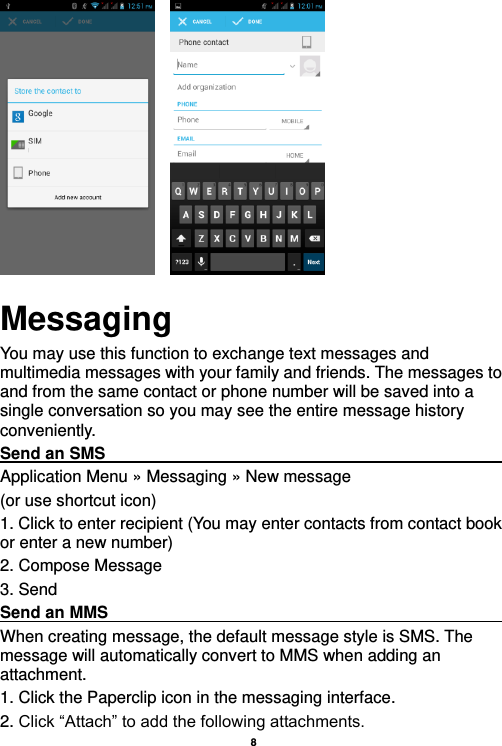    8           Messaging You may use this function to exchange text messages and multimedia messages with your family and friends. The messages to and from the same contact or phone number will be saved into a single conversation so you may see the entire message history conveniently. Send an SMS                                                                                               Application Menu » Messaging » New message   (or use shortcut icon)   1. Click to enter recipient (You may enter contacts from contact book or enter a new number) 2. Compose Message 3. Send Send an MMS                                                                                                    When creating message, the default message style is SMS. The message will automatically convert to MMS when adding an attachment.   1. Click the Paperclip icon in the messaging interface. 2. Click “Attach” to add the following attachments. 