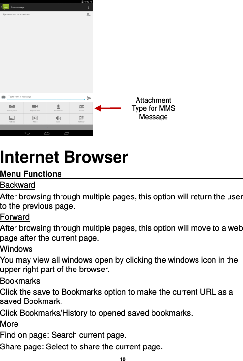   10   Internet Browser Menu Functions                                                                                                    Backward After browsing through multiple pages, this option will return the user to the previous page. Forward After browsing through multiple pages, this option will move to a web page after the current page. Windows You may view all windows open by clicking the windows icon in the upper right part of the browser. Bookmarks Click the save to Bookmarks option to make the current URL as a saved Bookmark. Click Bookmarks/History to opened saved bookmarks. More Find on page: Search current page. Share page: Select to share the current page. Attachment Type for MMS Message 