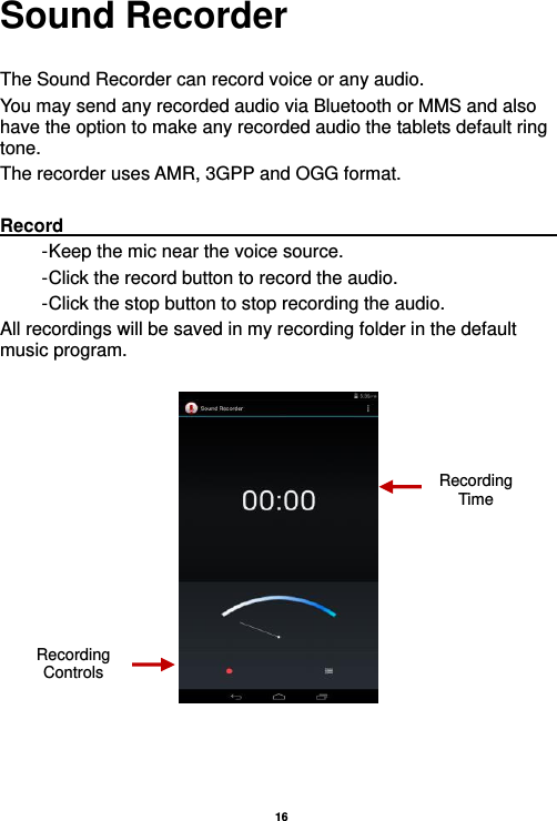   16  Sound Recorder  The Sound Recorder can record voice or any audio.   You may send any recorded audio via Bluetooth or MMS and also have the option to make any recorded audio the tablets default ring tone. The recorder uses AMR, 3GPP and OGG format.  Record                                                                                                        - Keep the mic near the voice source. - Click the record button to record the audio. - Click the stop button to stop recording the audio. All recordings will be saved in my recording folder in the default music program.     Recording Controls Recording Time 