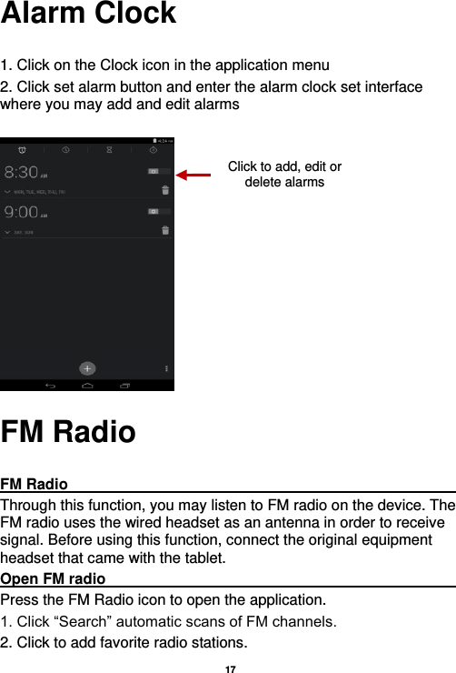   17  Alarm Clock  1. Click on the Clock icon in the application menu 2. Click set alarm button and enter the alarm clock set interface where you may add and edit alarms       FM Radio  FM Radio                                                                                                Through this function, you may listen to FM radio on the device. The FM radio uses the wired headset as an antenna in order to receive signal. Before using this function, connect the original equipment headset that came with the tablet. Open FM radio                                                                                                                                                           Press the FM Radio icon to open the application. 1. Click “Search” automatic scans of FM channels. 2. Click to add favorite radio stations. Click to add, edit or delete alarms 
