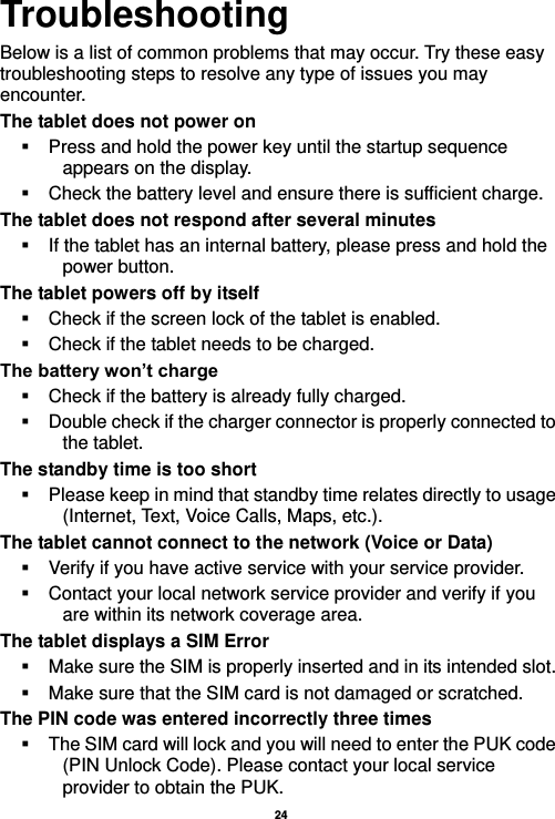   24  Troubleshooting Below is a list of common problems that may occur. Try these easy troubleshooting steps to resolve any type of issues you may encounter.   The tablet does not power on   Press and hold the power key until the startup sequence appears on the display.   Check the battery level and ensure there is sufficient charge. The tablet does not respond after several minutes  If the tablet has an internal battery, please press and hold the power button. The tablet powers off by itself   Check if the screen lock of the tablet is enabled.   Check if the tablet needs to be charged. The battery won’t charge   Check if the battery is already fully charged.   Double check if the charger connector is properly connected to the tablet. The standby time is too short   Please keep in mind that standby time relates directly to usage (Internet, Text, Voice Calls, Maps, etc.). The tablet cannot connect to the network (Voice or Data)   Verify if you have active service with your service provider.     Contact your local network service provider and verify if you are within its network coverage area. The tablet displays a SIM Error   Make sure the SIM is properly inserted and in its intended slot.   Make sure that the SIM card is not damaged or scratched. The PIN code was entered incorrectly three times   The SIM card will lock and you will need to enter the PUK code (PIN Unlock Code). Please contact your local service provider to obtain the PUK. 