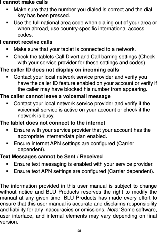   25  I cannot make calls   Make sure that the number you dialed is correct and the dial key has been pressed.   Use the full national area code when dialing out of your area or when abroad, use country-specific international access codes. I cannot receive calls   Make sure that your tablet is connected to a network.   Check the tablets Call Divert and Call barring settings (Check with your service provider for these settings and codes) The caller ID does not display on incoming calls   Contact your local network service provider and verify you have the caller ID feature enabled on your account or verify if the caller may have blocked his number from appearing. The caller cannot leave a voicemail message   Contact your local network service provider and verify if the voicemail service is active on your account or check if the network is busy. The tablet does not connect to the internet   Ensure with your service provider that your account has the appropriate internet/data plan enabled.   Ensure internet APN settings are configured (Carrier dependent).   Text Messages cannot be Sent / Received     Ensure text messaging is enabled with your service provider.   Ensure text APN settings are configured (Carrier dependent).  The information  provided in this user manual is subject to change without  notice  and  BLU  Products  reserves  the  right to  modify  the manual at any given time. BLU Products has made every effort to ensure that this user manual is accurate and disclaims responsibility and liability for any inaccuracies or omissions. Note: Some software, user interface,  and internal elements may vary depending on  final version.   