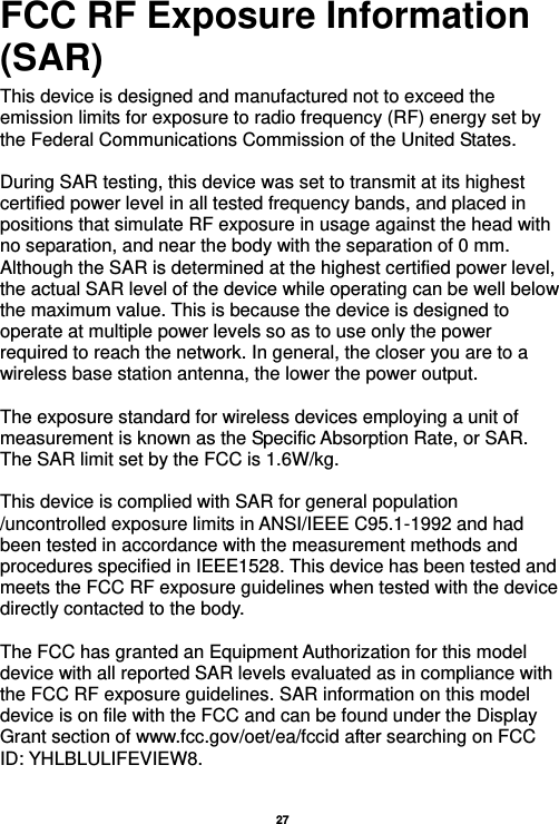   27  FCC RF Exposure Information (SAR) This device is designed and manufactured not to exceed the emission limits for exposure to radio frequency (RF) energy set by the Federal Communications Commission of the United States.    During SAR testing, this device was set to transmit at its highest certified power level in all tested frequency bands, and placed in positions that simulate RF exposure in usage against the head with no separation, and near the body with the separation of 0 mm. Although the SAR is determined at the highest certified power level, the actual SAR level of the device while operating can be well below the maximum value. This is because the device is designed to operate at multiple power levels so as to use only the power required to reach the network. In general, the closer you are to a wireless base station antenna, the lower the power output.  The exposure standard for wireless devices employing a unit of measurement is known as the Specific Absorption Rate, or SAR.  The SAR limit set by the FCC is 1.6W/kg.   This device is complied with SAR for general population /uncontrolled exposure limits in ANSI/IEEE C95.1-1992 and had been tested in accordance with the measurement methods and procedures specified in IEEE1528. This device has been tested and meets the FCC RF exposure guidelines when tested with the device directly contacted to the body.    The FCC has granted an Equipment Authorization for this model device with all reported SAR levels evaluated as in compliance with the FCC RF exposure guidelines. SAR information on this model device is on file with the FCC and can be found under the Display Grant section of www.fcc.gov/oet/ea/fccid after searching on FCC ID: YHLBLULIFEVIEW8.  