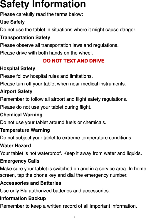    3  Safety Information Please carefully read the terms below: Use Safely Do not use the tablet in situations where it might cause danger. Transportation Safety Please observe all transportation laws and regulations. Please drive with both hands on the wheel.   DO NOT TEXT AND DRIVE Hospital Safety Please follow hospital rules and limitations. Please turn off your tablet when near medical instruments. Airport Safety Remember to follow all airport and flight safety regulations.   Please do not use your tablet during flight. Chemical Warning Do not use your tablet around fuels or chemicals. Temperature Warning Do not subject your tablet to extreme temperature conditions. Water Hazard   Your tablet is not waterproof. Keep it away from water and liquids. Emergency Calls Make sure your tablet is switched on and in a service area. In home screen, tap the phone key and dial the emergency number. Accessories and Batteries Use only Blu authorized batteries and accessories. Information Backup Remember to keep a written record of all important information. 